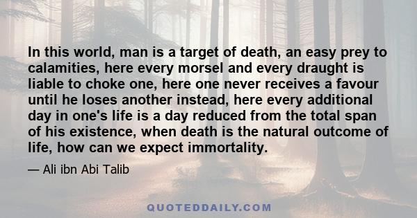 In this world, man is a target of death, an easy prey to calamities, here every morsel and every draught is liable to choke one, here one never receives a favour until he loses another instead, here every additional day