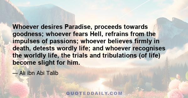 Whoever desires Paradise, proceeds towards goodness; whoever fears Hell, refrains from the impulses of passions; whoever believes firmly in death, detests wordly life; and whoever recognises the worldly life, the trials