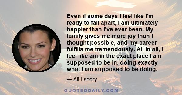 Even if some days I feel like I'm ready to fall apart, I am ultimately happier than I've ever been. My family gives me more joy than I thought possible, and my career fulfills me tremendously. All in all, I feel like am