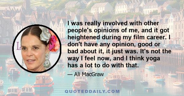 I was really involved with other people's opinions of me, and it got heightened during my film career. I don't have any opinion, good or bad about it, it just was. It's not the way I feel now, and I think yoga has a lot