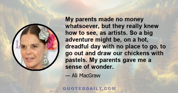 My parents made no money whatsoever, but they really knew how to see, as artists. So a big adventure might be, on a hot, dreadful day with no place to go, to go out and draw our chickens with pastels. My parents gave me
