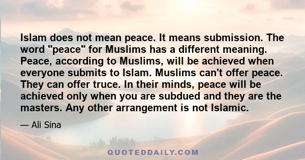 Islam does not mean peace. It means submission. The word peace for Muslims has a different meaning. Peace, according to Muslims, will be achieved when everyone submits to Islam. Muslims can't offer peace. They can offer