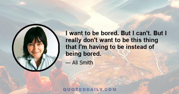 I want to be bored. But I can't. But I really don't want to be this thing that I'm having to be instead of being bored.