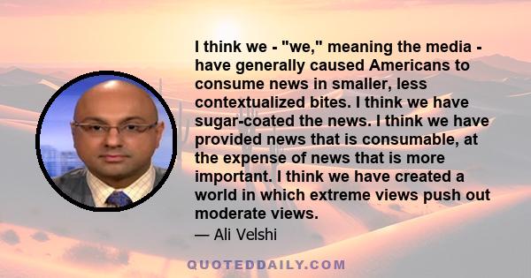 I think we - we, meaning the media - have generally caused Americans to consume news in smaller, less contextualized bites. I think we have sugar-coated the news. I think we have provided news that is consumable, at the