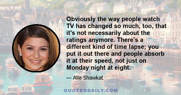 Obviously the way people watch TV has changed so much, too, that it's not necessarily about the ratings anymore. There's a different kind of time lapse; you put it out there and people absorb it at their speed, not just