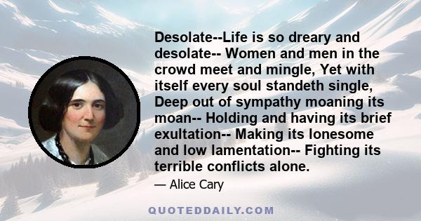 Desolate--Life is so dreary and desolate-- Women and men in the crowd meet and mingle, Yet with itself every soul standeth single, Deep out of sympathy moaning its moan-- Holding and having its brief exultation-- Making