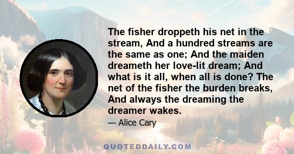 The fisher droppeth his net in the stream, And a hundred streams are the same as one; And the maiden dreameth her love-lit dream; And what is it all, when all is done? The net of the fisher the burden breaks, And always