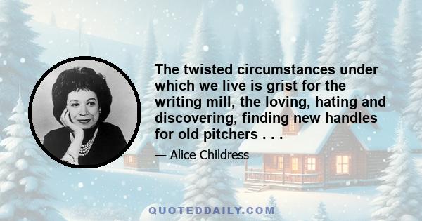 The twisted circumstances under which we live is grist for the writing mill, the loving, hating and discovering, finding new handles for old pitchers . . .