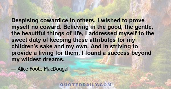 Despising cowardice in others, I wished to prove myself no coward. Believing in the good, the gentle, the beautiful things of life, I addressed myself to the sweet duty of keeping these attributes for my children's sake