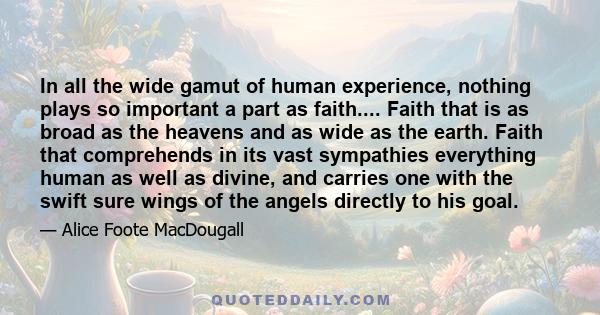 In all the wide gamut of human experience, nothing plays so important a part as faith.... Faith that is as broad as the heavens and as wide as the earth. Faith that comprehends in its vast sympathies everything human as