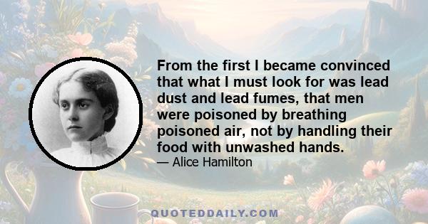 From the first I became convinced that what I must look for was lead dust and lead fumes, that men were poisoned by breathing poisoned air, not by handling their food with unwashed hands.