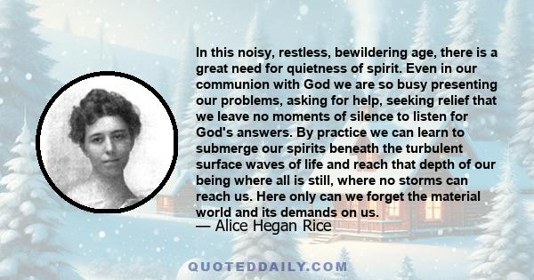 In this noisy, restless, bewildering age, there is a great need for quietness of spirit. Even in our communion with God we are so busy presenting our problems, asking for help, seeking relief that we leave no moments of