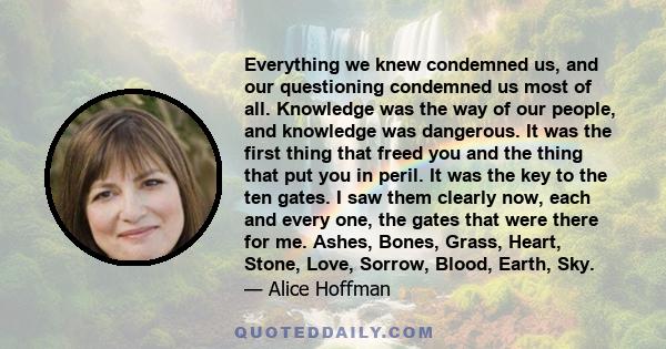 Everything we knew condemned us, and our questioning condemned us most of all. Knowledge was the way of our people, and knowledge was dangerous. It was the first thing that freed you and the thing that put you in peril.