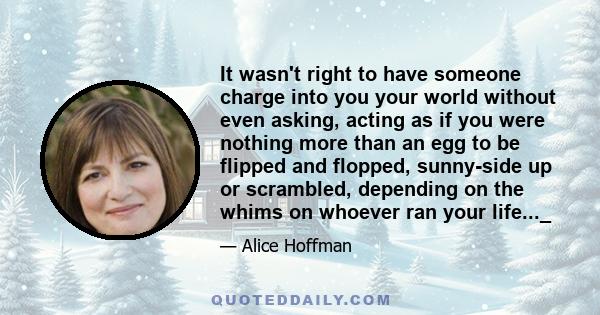 It wasn't right to have someone charge into you your world without even asking, acting as if you were nothing more than an egg to be flipped and flopped, sunny-side up or scrambled, depending on the whims on whoever ran