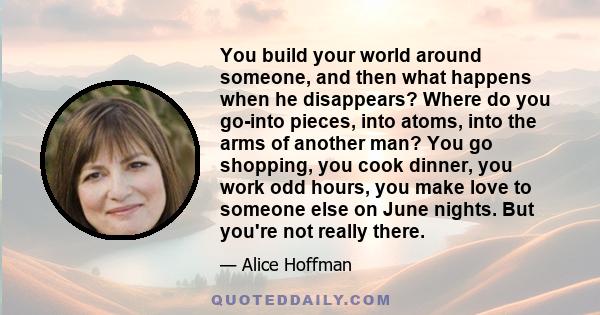 You build your world around someone, and then what happens when he disappears? Where do you go-into pieces, into atoms, into the arms of another man? You go shopping, you cook dinner, you work odd hours, you make love