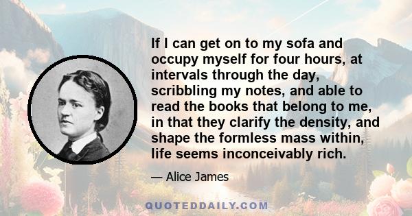 If I can get on to my sofa and occupy myself for four hours, at intervals through the day, scribbling my notes, and able to read the books that belong to me, in that they clarify the density, and shape the formless mass