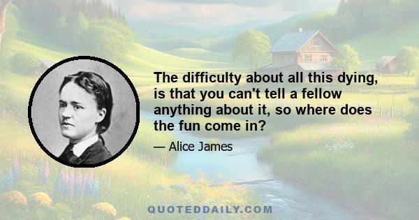 The difficulty about all this dying, is that you can't tell a fellow anything about it, so where does the fun come in?