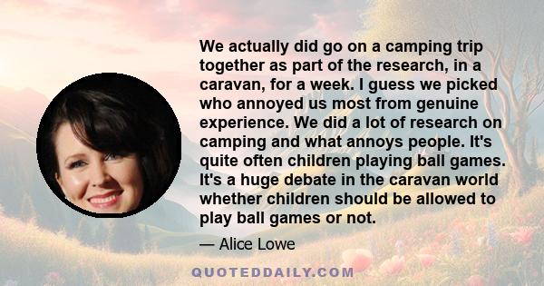 We actually did go on a camping trip together as part of the research, in a caravan, for a week. I guess we picked who annoyed us most from genuine experience. We did a lot of research on camping and what annoys people.