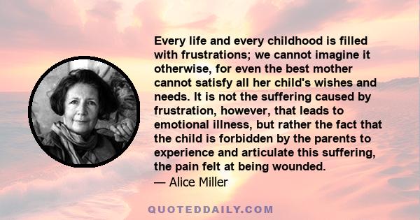 Every life and every childhood is filled with frustrations; we cannot imagine it otherwise, for even the best mother cannot satisfy all her child's wishes and needs. It is not the suffering caused by frustration,