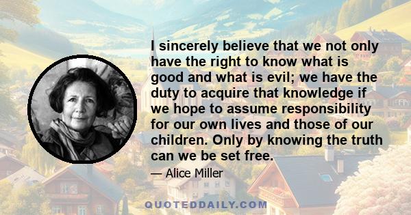 I sincerely believe that we not only have the right to know what is good and what is evil; we have the duty to acquire that knowledge if we hope to assume responsibility for our own lives and those of our children. Only
