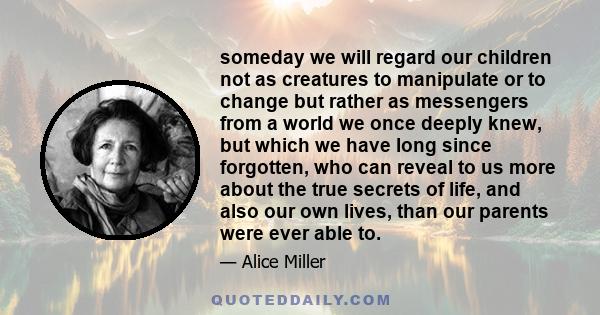 someday we will regard our children not as creatures to manipulate or to change but rather as messengers from a world we once deeply knew, but which we have long since forgotten, who can reveal to us more about the true