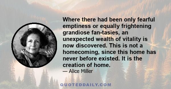 Where there had been only fearful emptiness or equally frightening grandiose fantasies, an unexpected wealth of vitality is now discovered. This is not a homecoming, since this home has never before existed. It is the