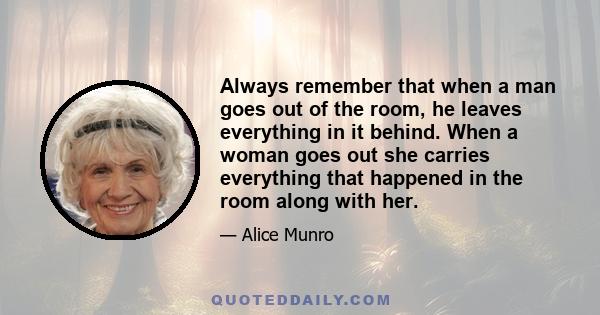 Always remember that when a man goes out of the room, he leaves everything in it behind. When a woman goes out she carries everything that happened in the room along with her.