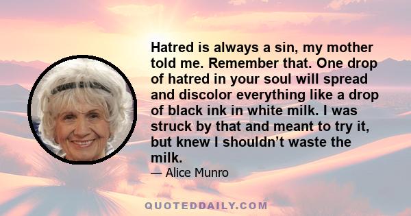 Hatred is always a sin, my mother told me. Remember that. One drop of hatred in your soul will spread and discolor everything like a drop of black ink in white milk. I was struck by that and meant to try it, but knew I