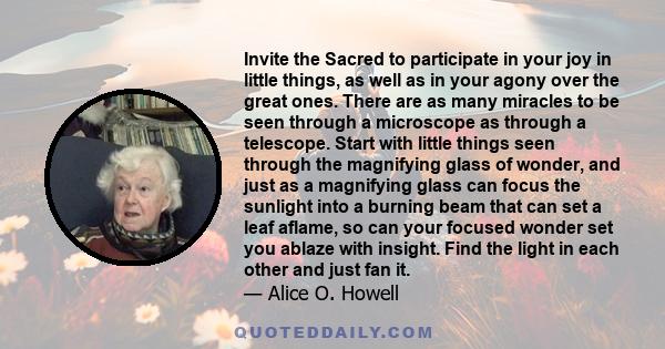 Invite the Sacred to participate in your joy in little things, as well as in your agony over the great ones. There are as many miracles to be seen through a microscope as through a telescope. Start with little things