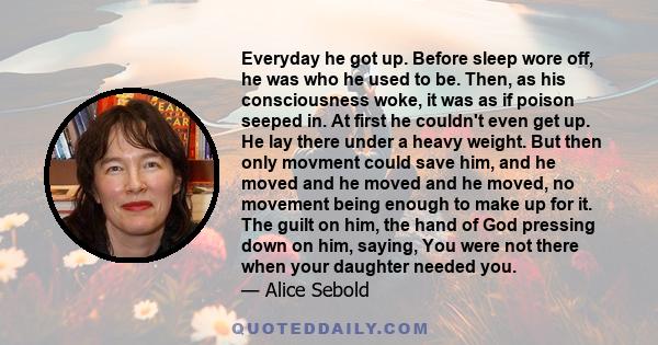 Everyday he got up. Before sleep wore off, he was who he used to be. Then, as his consciousness woke, it was as if poison seeped in. At first he couldn't even get up. He lay there under a heavy weight. But then only