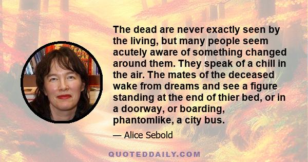The dead are never exactly seen by the living, but many people seem acutely aware of something changed around them. They speak of a chill in the air. The mates of the deceased wake from dreams and see a figure standing