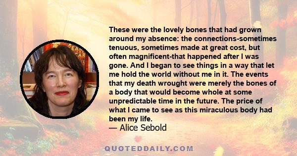 These were the lovely bones that had grown around my absence: the connections-sometimes tenuous, sometimes made at great cost, but often magnificent-that happened after I was gone. And I began to see things in a way