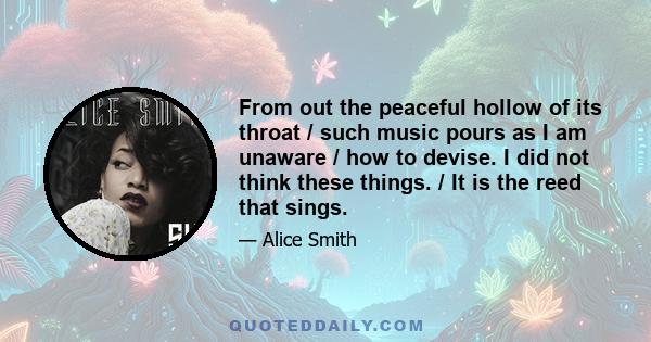 From out the peaceful hollow of its throat / such music pours as I am unaware / how to devise. I did not think these things. / It is the reed that sings.