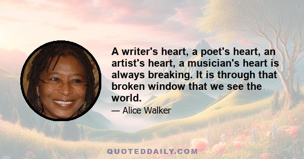 A writer's heart, a poet's heart, an artist's heart, a musician's heart is always breaking. It is through that broken window that we see the world.