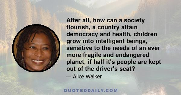After all, how can a society flourish, a country attain democracy and health, children grow into intelligent beings, sensitive to the needs of an ever more fragile and endangered planet, if half it's people are kept out