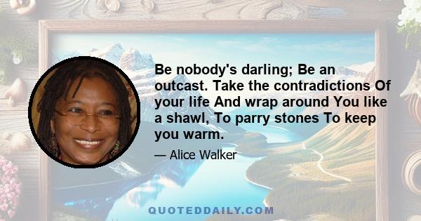 Be nobody's darling; Be an outcast. Take the contradictions Of your life And wrap around You like a shawl, To parry stones To keep you warm. Watch the people succumb To madness With ample cheer; Let them look askance at