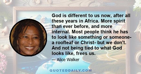 God is different to us now, after all these years in Africa. More spirit than ever before, and more internal. Most people think he has to look like something or someone- a roofleaf or Christ- but we don't. And not being