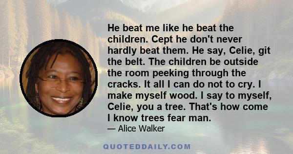 He beat me like he beat the children. Cept he don't never hardly beat them. He say, Celie, git the belt. The children be outside the room peeking through the cracks. It all I can do not to cry. I make myself wood. I say