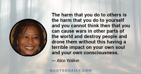 The harm that you do to others is the harm that you do to yourself and you cannot think then that you can cause wars in other parts of the world and destroy people and drone them without this having a terrible impact on