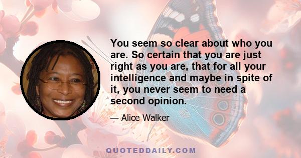 You seem so clear about who you are. So certain that you are just right as you are, that for all your intelligence and maybe in spite of it, you never seem to need a second opinion.