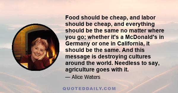 Food should be cheap, and labor should be cheap, and everything should be the same no matter where you go; whether it's a McDonald's in Germany or one in California, it should be the same. And this message is destroying