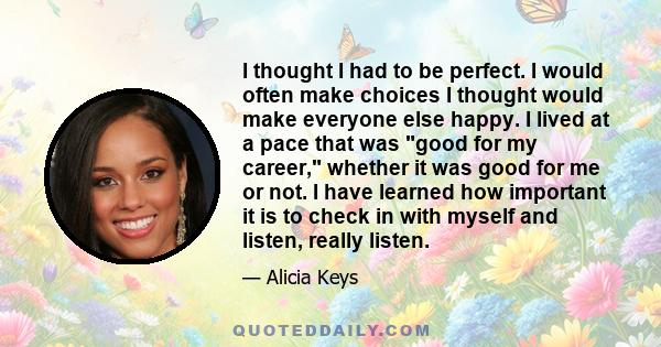 I thought I had to be perfect. I would often make choices I thought would make everyone else happy. I lived at a pace that was good for my career, whether it was good for me or not. I have learned how important it is to