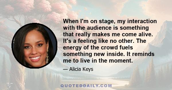When I'm on stage, my interaction with the audience is something that really makes me come alive. It's a feeling like no other. The energy of the crowd fuels something new inside. It reminds me to live in the moment.
