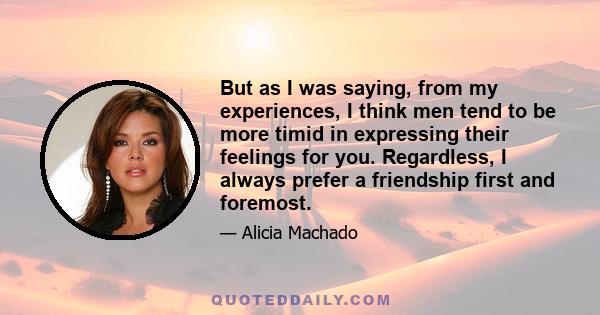 But as I was saying, from my experiences, I think men tend to be more timid in expressing their feelings for you. Regardless, I always prefer a friendship first and foremost.