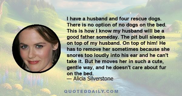 I have a husband and four rescue dogs. There is no option of no dogs on the bed. This is how I know my husband will be a good father someday. The pit bull sleeps on top of my husband. On top of him! He has to remove her