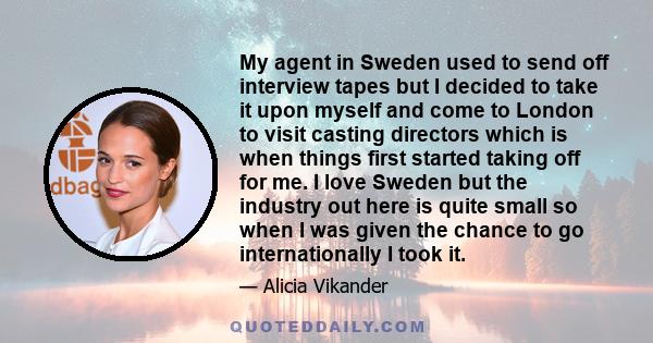 My agent in Sweden used to send off interview tapes but I decided to take it upon myself and come to London to visit casting directors which is when things first started taking off for me. I love Sweden but the industry