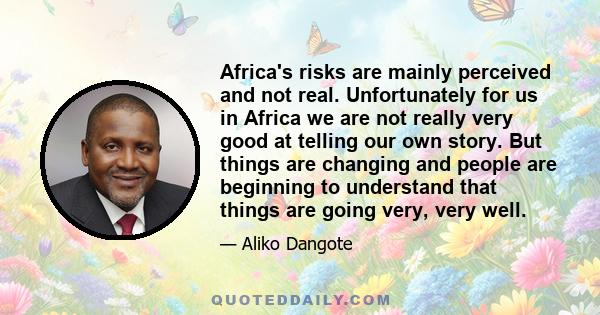 Africa's risks are mainly perceived and not real. Unfortunately for us in Africa we are not really very good at telling our own story. But things are changing and people are beginning to understand that things are going
