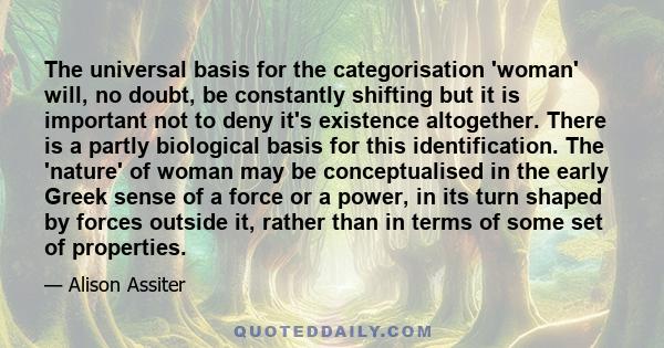 The universal basis for the categorisation 'woman' will, no doubt, be constantly shifting but it is important not to deny it's existence altogether. There is a partly biological basis for this identification. The