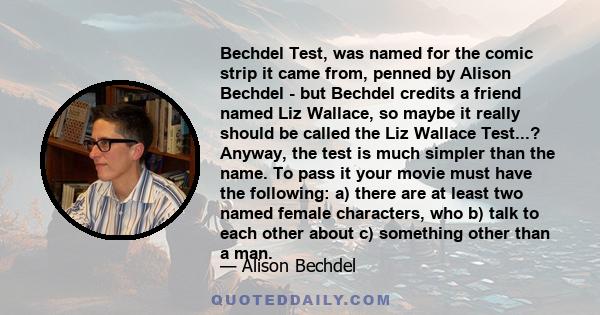 Bechdel Test, was named for the comic strip it came from, penned by Alison Bechdel - but Bechdel credits a friend named Liz Wallace, so maybe it really should be called the Liz Wallace Test...? Anyway, the test is much