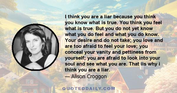 I think you are a liar because you think you know what is true. You think you feel what is true. But you do not yet know what you do feel and what you do know. Your desire and do not take; you love and are too afraid to